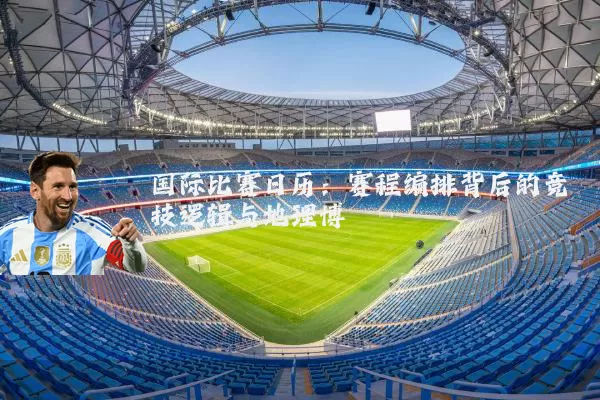 国际比赛日历:赛程编排背后的竞技逻辑与地理博弈